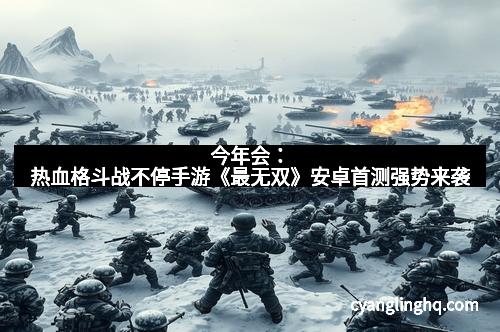 今年会：热血格斗战不停手游《最无双》安卓首测强势来袭