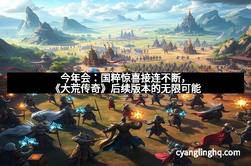 今年会：国粹惊喜接连不断，《大荒传奇》后续版本的无限可能